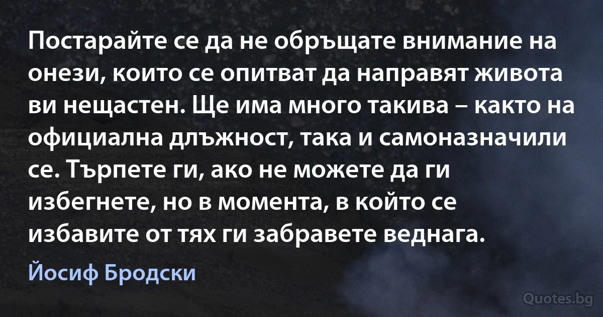 Постарайте се да не обръщате внимание на онези, които се опитват да направят живота ви нещастен. Ще има много такива – както на официална длъжност, така и самоназначили се. Търпете ги, ако не можете да ги избегнете, но в момента, в който се избавите от тях ги забравете веднага. (Йосиф Бродски)