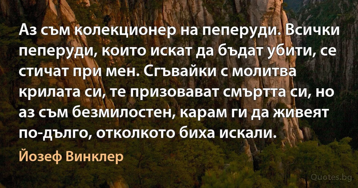 Аз съм колекционер на пеперуди. Всички пеперуди, които искат да бъдат убити, се стичат при мен. Сгъвайки с молитва крилата си, те призовават смъртта си, но аз съм безмилостен, карам ги да живеят по-дълго, отколкото биха искали. (Йозеф Винклер)