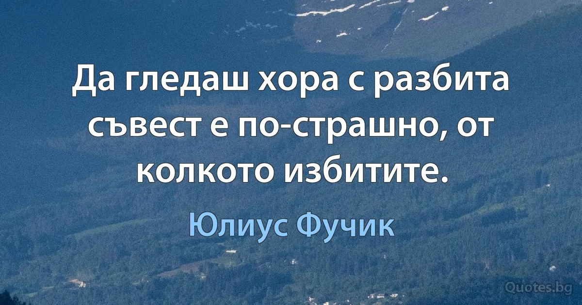 Да гледаш хора с разбита съвест е по-страшно, от колкото избитите. (Юлиус Фучик)