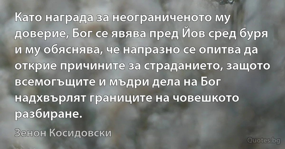 Като награда за неограниченото му доверие, Бог се явява пред Йов сред буря и му обяснява, че напразно се опитва да открие причините за страданието, защото всемогъщите и мъдри дела на Бог надхвърлят границите на човешкото разбиране. (Зенон Косидовски)