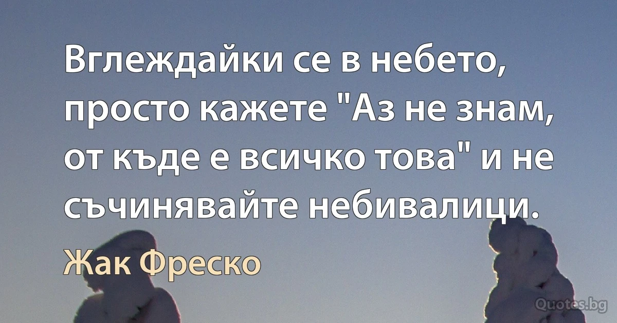 Вглеждайки се в небето, просто кажете "Аз не знам, от къде е всичко това" и не съчинявайте небивалици. (Жак Фреско)