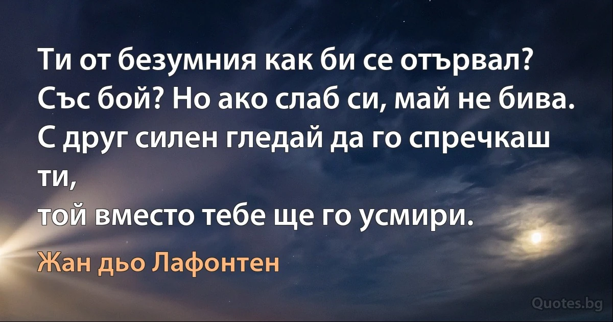 Ти от безумния как би се отървал?
Със бой? Но ако слаб си, май не бива.
С друг силен гледай да го спречкаш ти,
той вместо тебе ще го усмири. (Жан дьо Лафонтен)