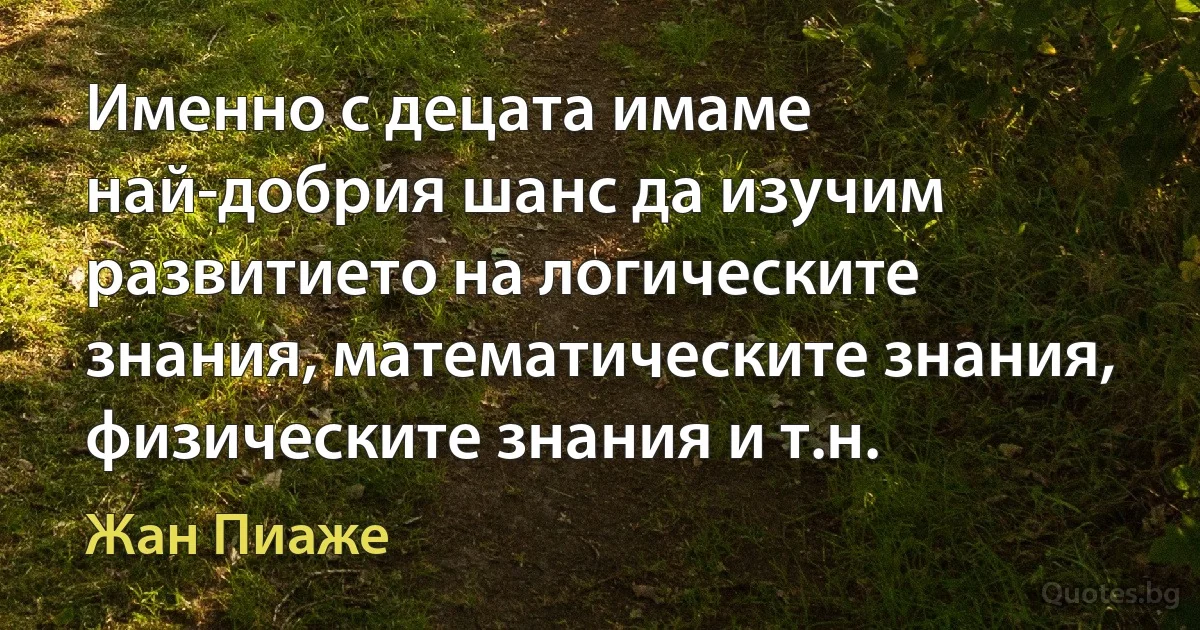 Именно с децата имаме най-добрия шанс да изучим развитието на логическите знания, математическите знания, физическите знания и т.н. (Жан Пиаже)