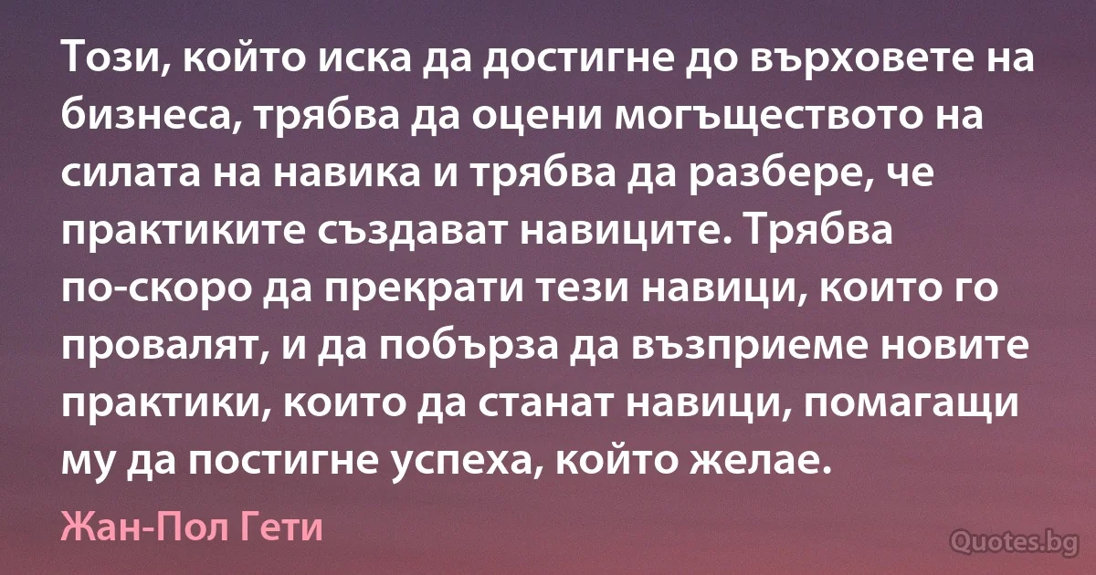 Този, който иска да достигне до върховете на бизнеса, трябва да оцени могъществото на силата на навика и трябва да разбере, че практиките създават навиците. Трябва по-скоро да прекрати тези навици, които го провалят, и да побърза да възприеме новите практики, които да станат навици, помагащи му да постигне успеха, който желае. (Жан-Пол Гети)