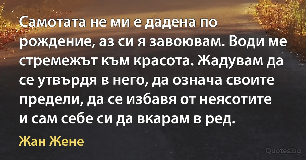 Самотата не ми е дадена по рождение, аз си я завоювам. Води ме стремежът към красота. Жадувам да се утвърдя в него, да означа своите предели, да се избавя от неясотите и сам себе си да вкарам в ред. (Жан Жене)