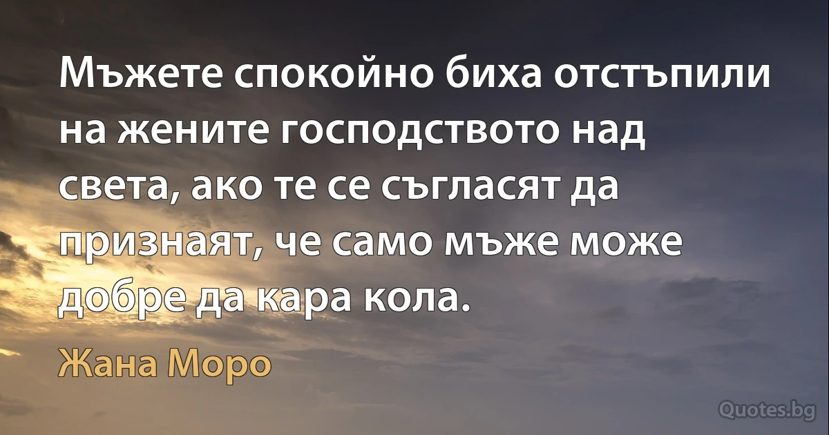 Мъжете спокойно биха отстъпили на жените господството над света, ако те се съгласят да признаят, че само мъже може добре да кара кола. (Жана Моро)