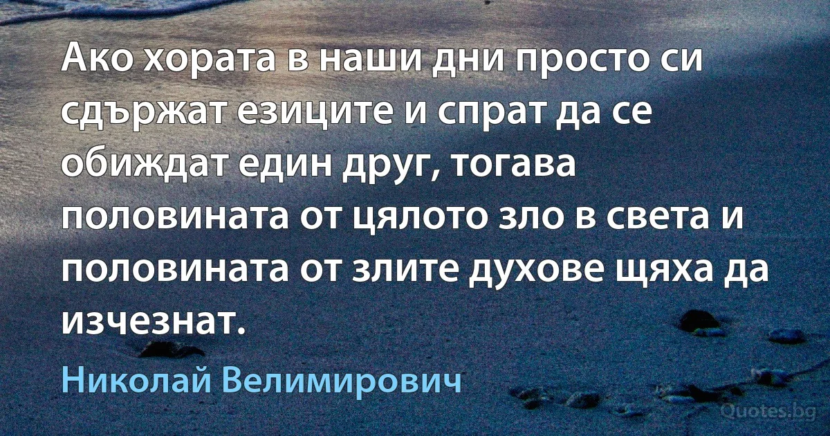 Ако хората в наши дни просто си сдържат езиците и спрат да се обиждат един друг, тогава половината от цялото зло в света и половината от злите духове щяха да изчезнат. (Николай Велимирович)