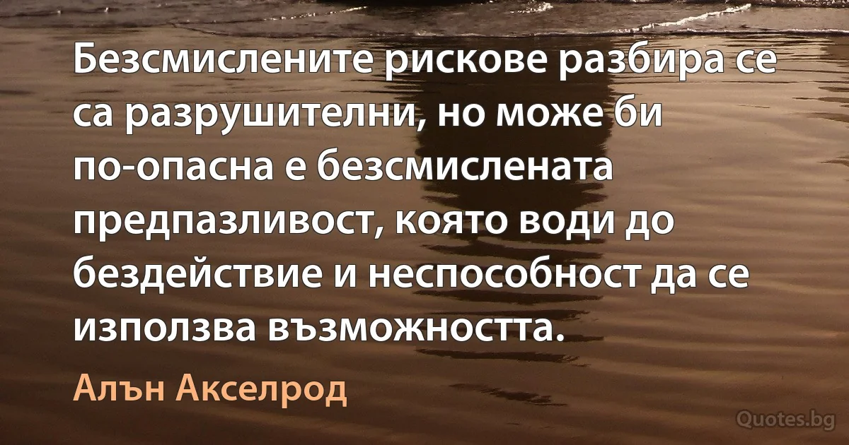 Безсмислените рискове разбира се са разрушителни, но може би по-опасна е безсмислената предпазливост, която води до бездействие и неспособност да се използва възможността. (Алън Акселрод)