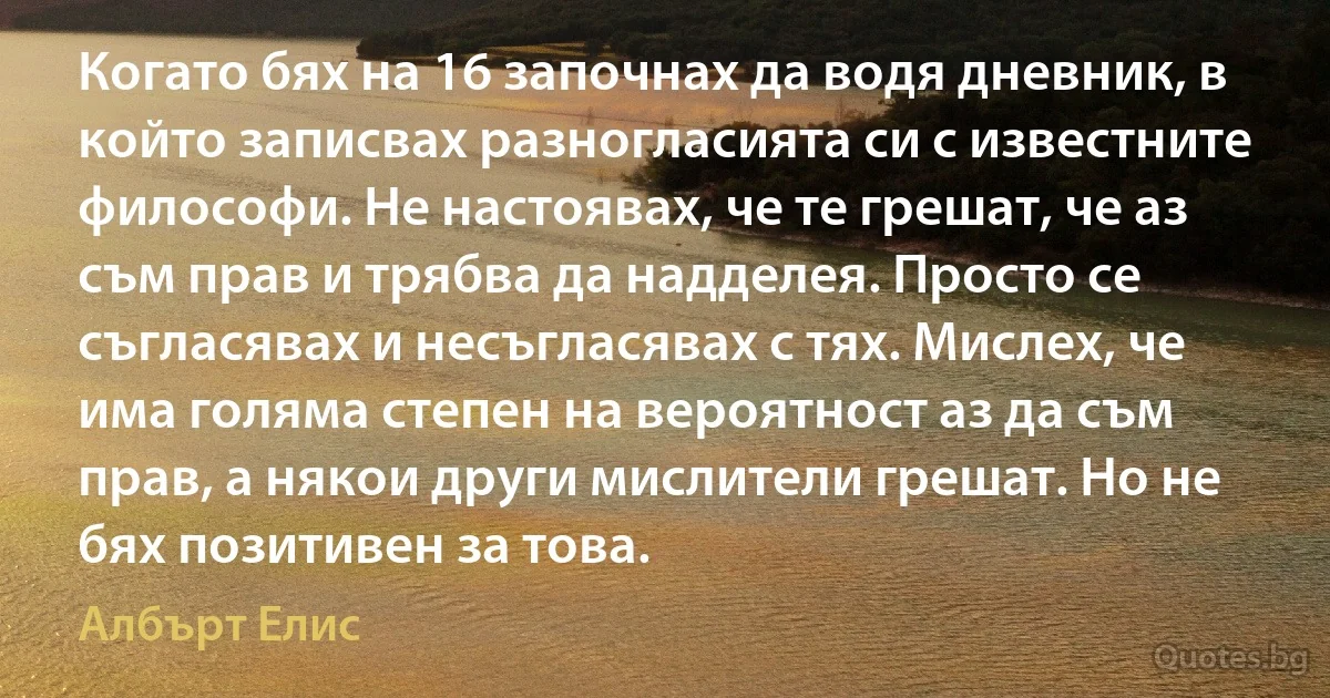 Когато бях на 16 започнах да водя дневник, в който записвах разногласията си с известните философи. Не настоявах, че те грешат, че аз съм прав и трябва да надделея. Просто се съгласявах и несъгласявах с тях. Мислех, че има голяма степен на вероятност аз да съм прав, а някои други мислители грешат. Но не бях позитивен за това. (Албърт Елис)