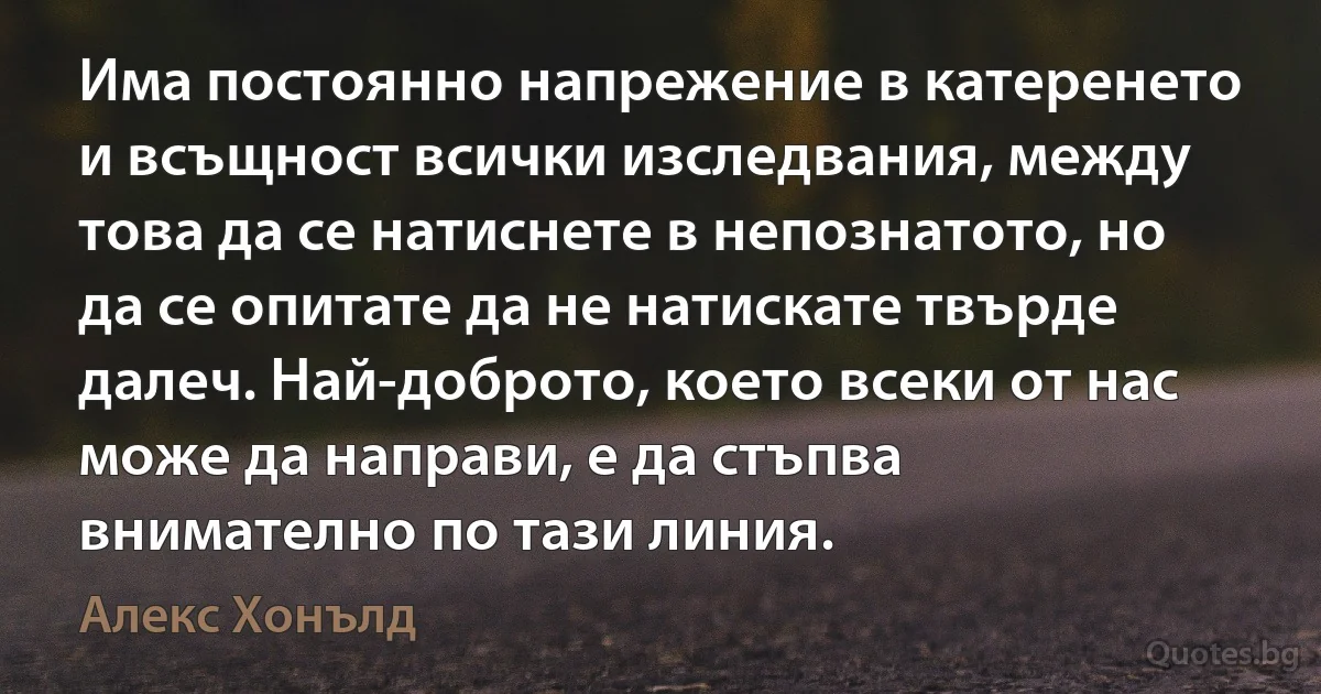 Има постоянно напрежение в катеренето и всъщност всички изследвания, между това да се натиснете в непознатото, но да се опитате да не натискате твърде далеч. Най-доброто, което всеки от нас може да направи, е да стъпва внимателно по тази линия. (Алекс Хонълд)