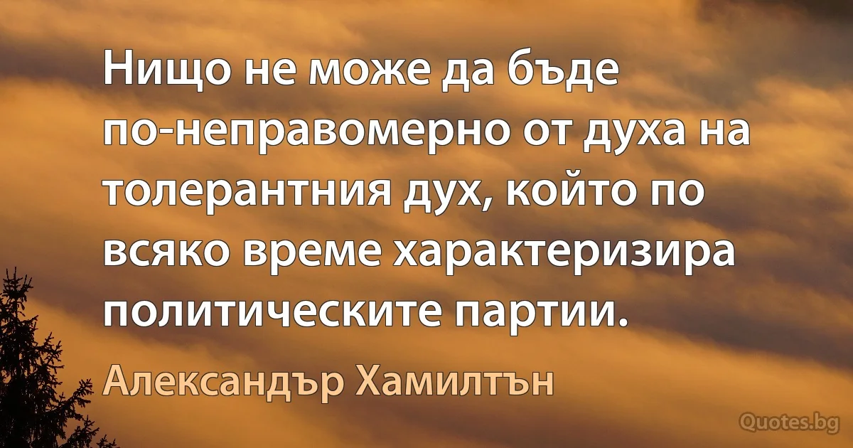 Нищо не може да бъде по-неправомерно от духа на толерантния дух, който по всяко време характеризира политическите партии. (Александър Хамилтън)