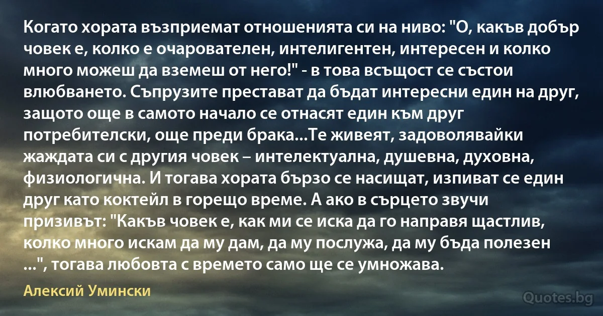 Когато хората възприемат отношенията си на ниво: "О, какъв добър човек е, колко е очарователен, интелигентен, интересен и колко много можеш да вземеш от него!" - в това всъщост се състои влюбването. Съпрузите престават да бъдат интересни един на друг, защото още в самото начало се отнасят един към друг потребителски, още преди брака...Те живеят, задоволявайки жаждата си с другия човек – интелектуална, душевна, духовна, физиологична. И тогава хората бързо се насищат, изпиват се един друг като коктейл в горещо време. А ако в сърцето звучи призивът: "Какъв човек е, как ми се иска да го направя щастлив, колко много искам да му дам, да му послужа, да му бъда полезен ...", тогава любовта с времето само ще се умножава. (Алексий Умински)