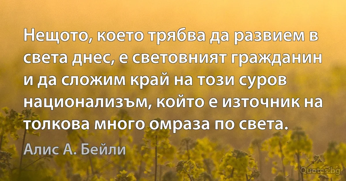 Нещото, което трябва да развием в света днес, е световният гражданин и да сложим край на този суров национализъм, който е източник на толкова много омраза по света. (Алис А. Бейли)