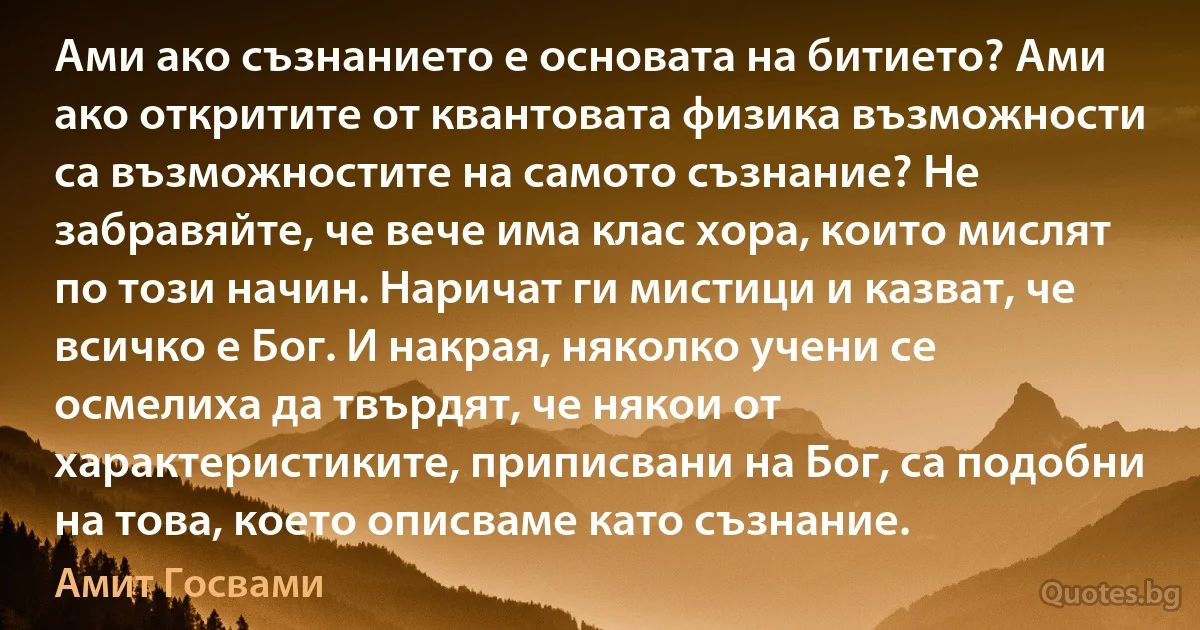 Ами ако съзнанието е основата на битието? Ами ако откритите от квантовата физика възможности са възможностите на самото съзнание? Не забравяйте, че вече има клас хора, които мислят по този начин. Наричат ги мистици и казват, че всичко е Бог. И накрая, няколко учени се осмелиха да твърдят, че някои от характеристиките, приписвани на Бог, са подобни на това, което описваме като съзнание. (Амит Госвами)