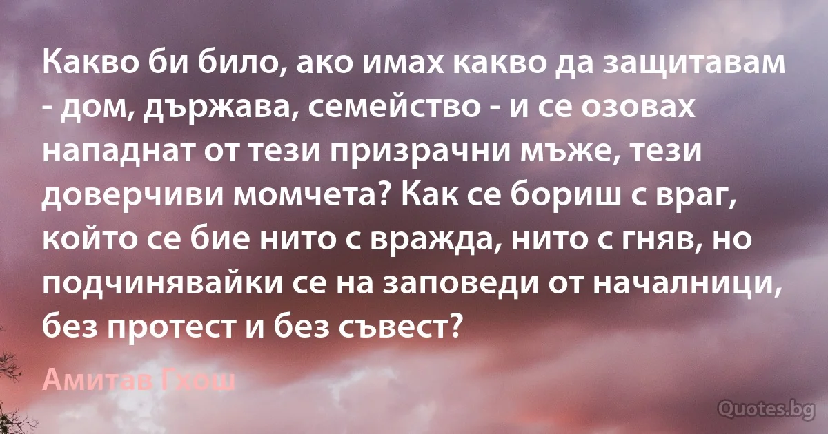 Какво би било, ако имах какво да защитавам - дом, държава, семейство - и се озовах нападнат от тези призрачни мъже, тези доверчиви момчета? Как се бориш с враг, който се бие нито с вражда, нито с гняв, но подчинявайки се на заповеди от началници, без протест и без съвест? (Амитав Гхош)