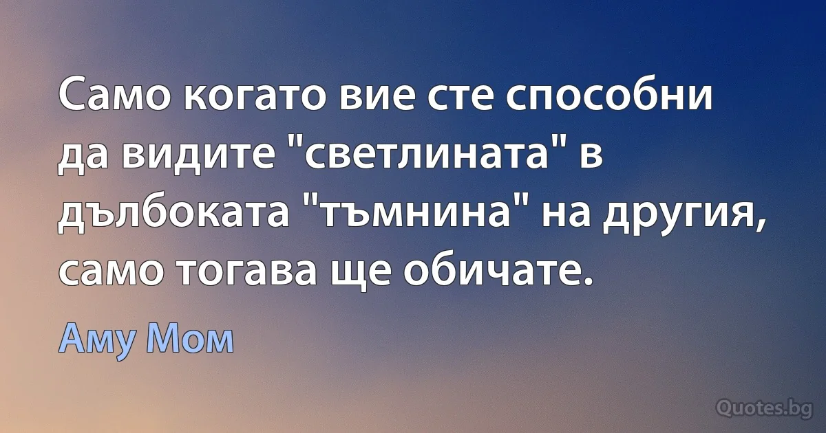 Само когато вие сте способни да видите "светлината" в дълбоката "тъмнина" на другия, само тогава ще обичате. (Аму Мом)