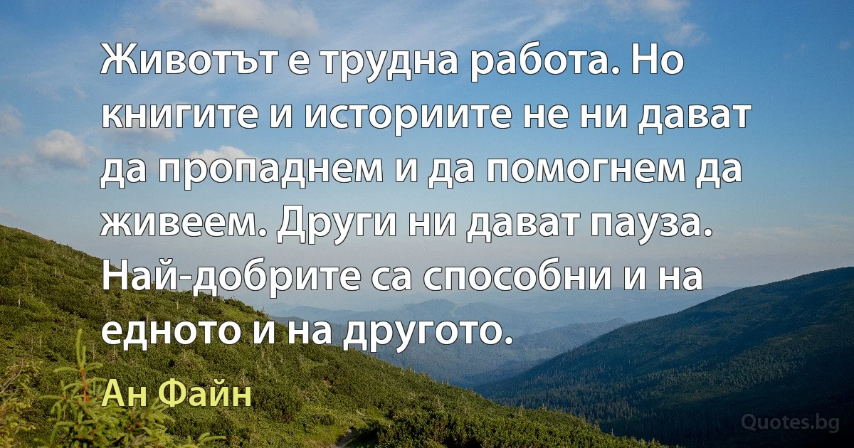 Животът е трудна работа. Но книгите и историите не ни дават да пропаднем и да помогнем да живеем. Други ни дават пауза. Най-добрите са способни и на едното и на другото. (Ан Файн)