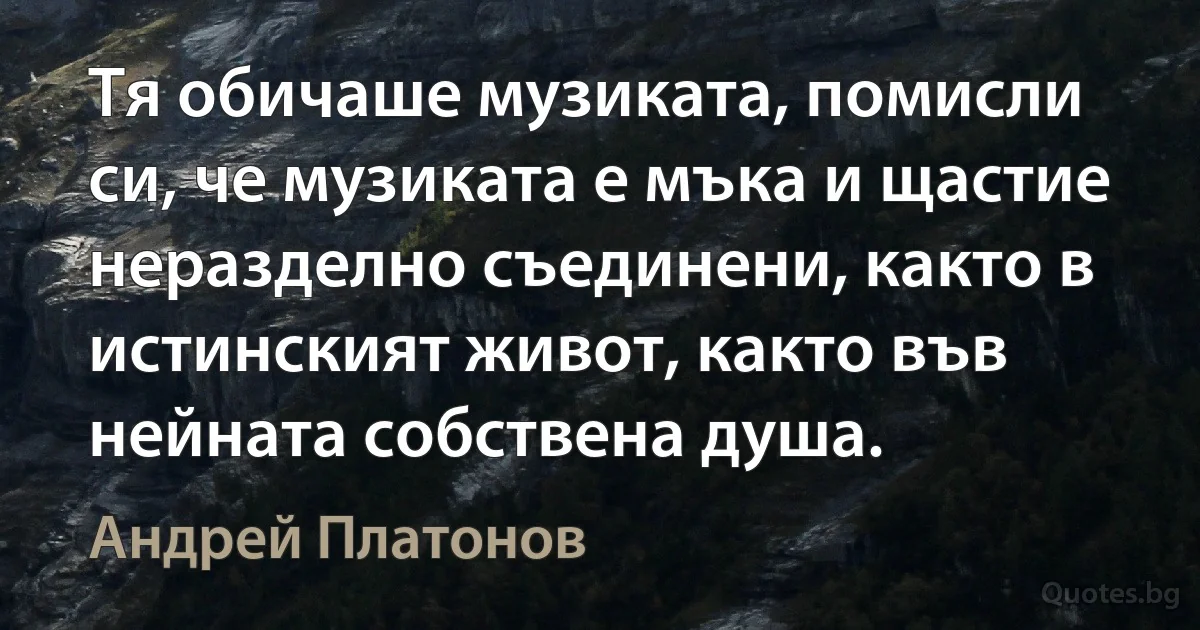 Тя обичаше музиката, помисли си, че музиката е мъка и щастие неразделно съединени, както в истинският живот, както във нейната собствена душа. (Андрей Платонов)