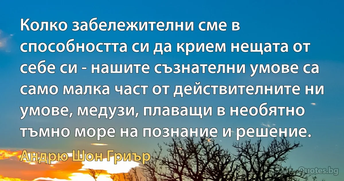 Колко забележителни сме в способността си да крием нещата от себе си - нашите съзнателни умове са само малка част от действителните ни умове, медузи, плаващи в необятно тъмно море на познание и решение. (Андрю Шон Гриър)