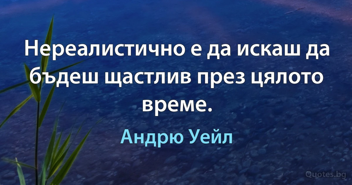 Нереалистично е да искаш да бъдеш щастлив през цялото време. (Андрю Уейл)