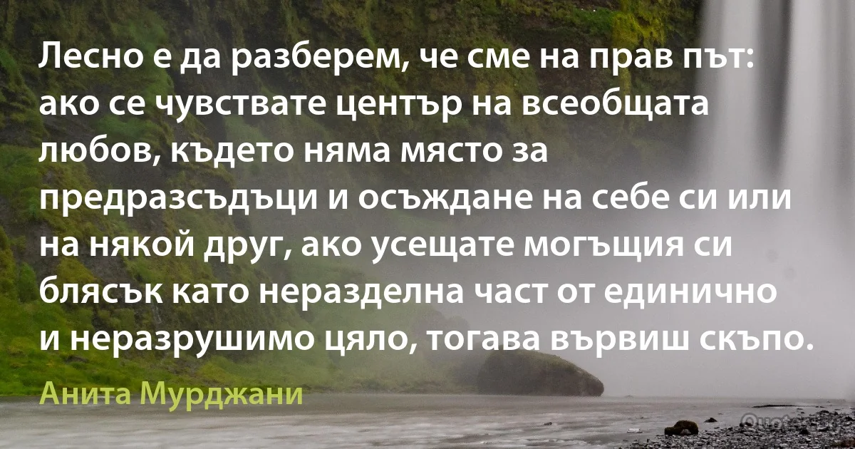 Лесно е да разберем, че сме на прав път: ако се чувствате център на всеобщата любов, където няма място за предразсъдъци и осъждане на себе си или на някой друг, ако усещате могъщия си блясък като неразделна част от единично и неразрушимо цяло, тогава вървиш скъпо. (Анита Мурджани)