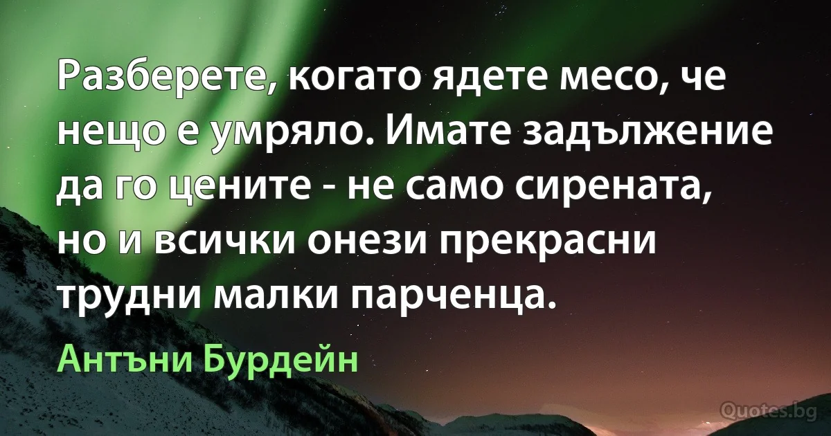 Разберете, когато ядете месо, че нещо е умряло. Имате задължение да го цените - не само сирената, но и всички онези прекрасни трудни малки парченца. (Антъни Бурдейн)