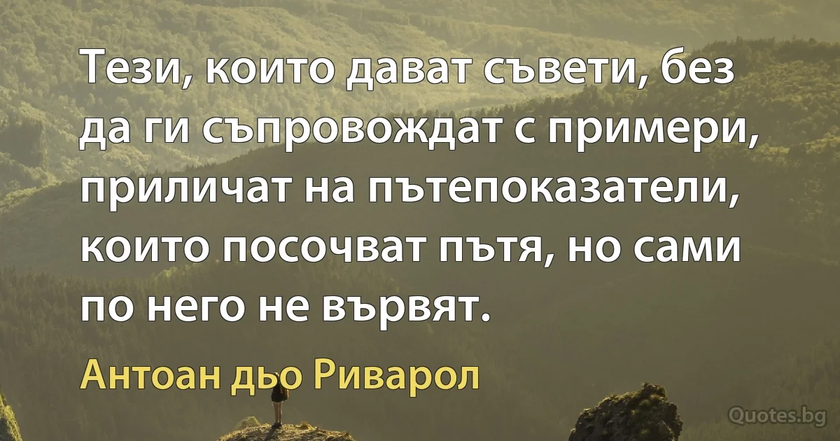 Тези, които дават съвети, без да ги съпровождат с примери, приличат на пътепоказатели, които посочват пътя, но сами по него не вървят. (Антоан дьо Риварол)