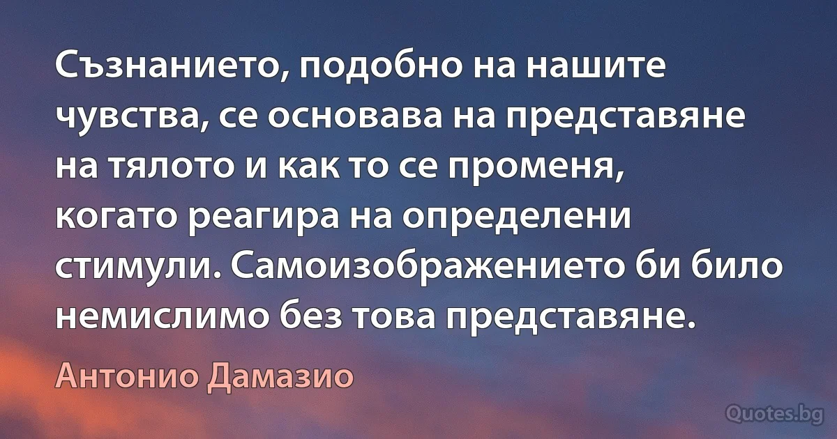 Съзнанието, подобно на нашите чувства, се основава на представяне на тялото и как то се променя, когато реагира на определени стимули. Самоизображението би било немислимо без това представяне. (Антонио Дамазио)