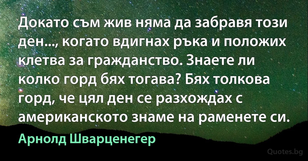 Докато съм жив няма да забравя този ден..., когато вдигнах ръка и положих клетва за гражданство. Знаете ли колко горд бях тогава? Бях толкова горд, че цял ден се разхождах с американското знаме на раменете си. (Арнолд Шварценегер)