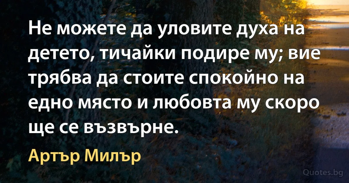 Не можете да уловите духа на детето, тичайки подире му; вие трябва да стоите спокойно на едно място и любовта му скоро ще се възвърне. (Артър Милър)