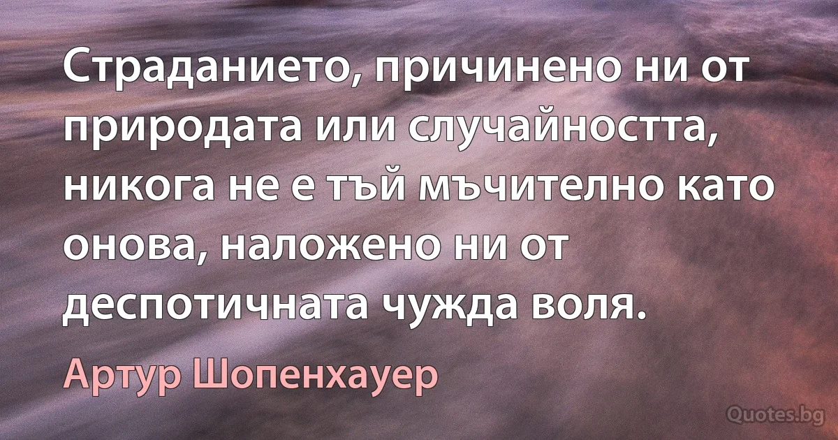 Страданието, причинено ни от природата или случайността, никога не е тъй мъчително като онова, наложено ни от деспотичната чужда воля. (Артур Шопенхауер)