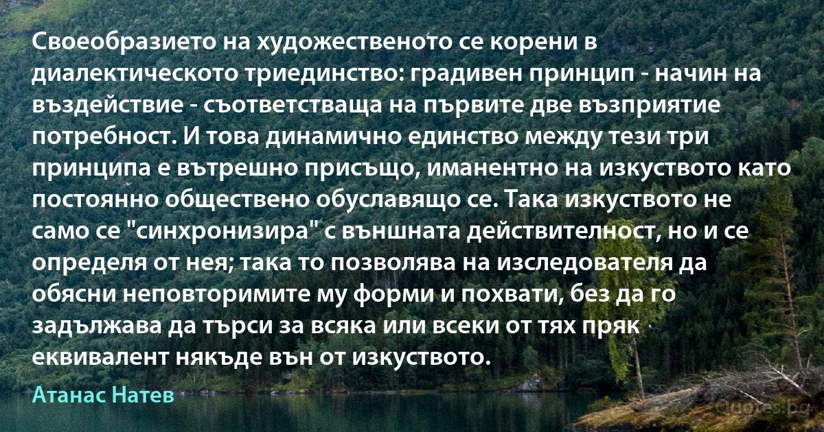 Своеобразието на художественото се корени в диалектическото триединство: градивен принцип - начин на въздействие - съответстваща на първите две възприятие потребност. И това динамично единство между тези три принципа е вътрешно присъщо, иманентно на изкуството като постоянно обществено обуславящо се. Така изкуството не само се "синхронизира" с външната действителност, но и се определя от нея; така то позволява на изследователя да обясни неповторимите му форми и похвати, без да го задължава да търси за всяка или всеки от тях пряк еквивалент някъде вън от изкуството. (Атанас Натев)