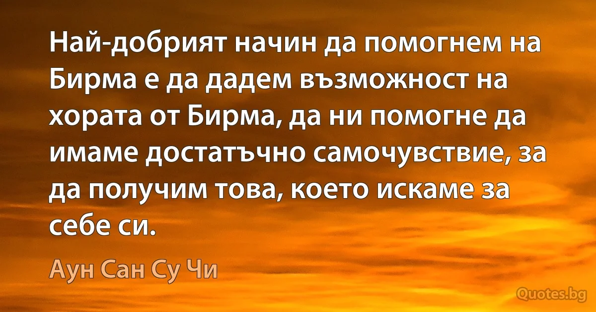 Най-добрият начин да помогнем на Бирма е да дадем възможност на хората от Бирма, да ни помогне да имаме достатъчно самочувствие, за да получим това, което искаме за себе си. (Аун Сан Су Чи)