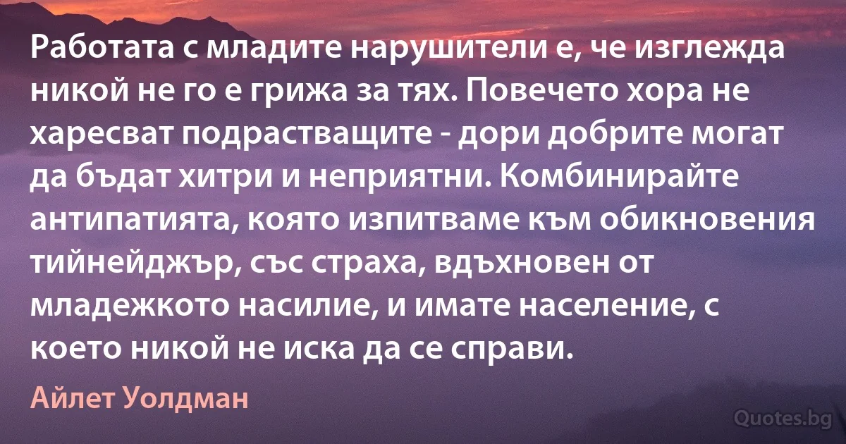 Работата с младите нарушители е, че изглежда никой не го е грижа за тях. Повечето хора не харесват подрастващите - дори добрите могат да бъдат хитри и неприятни. Комбинирайте антипатията, която изпитваме към обикновения тийнейджър, със страха, вдъхновен от младежкото насилие, и имате население, с което никой не иска да се справи. (Айлет Уолдман)