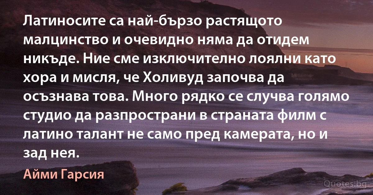 Латиносите са най-бързо растящото малцинство и очевидно няма да отидем никъде. Ние сме изключително лоялни като хора и мисля, че Холивуд започва да осъзнава това. Много рядко се случва голямо студио да разпространи в страната филм с латино талант не само пред камерата, но и зад нея. (Айми Гарсия)