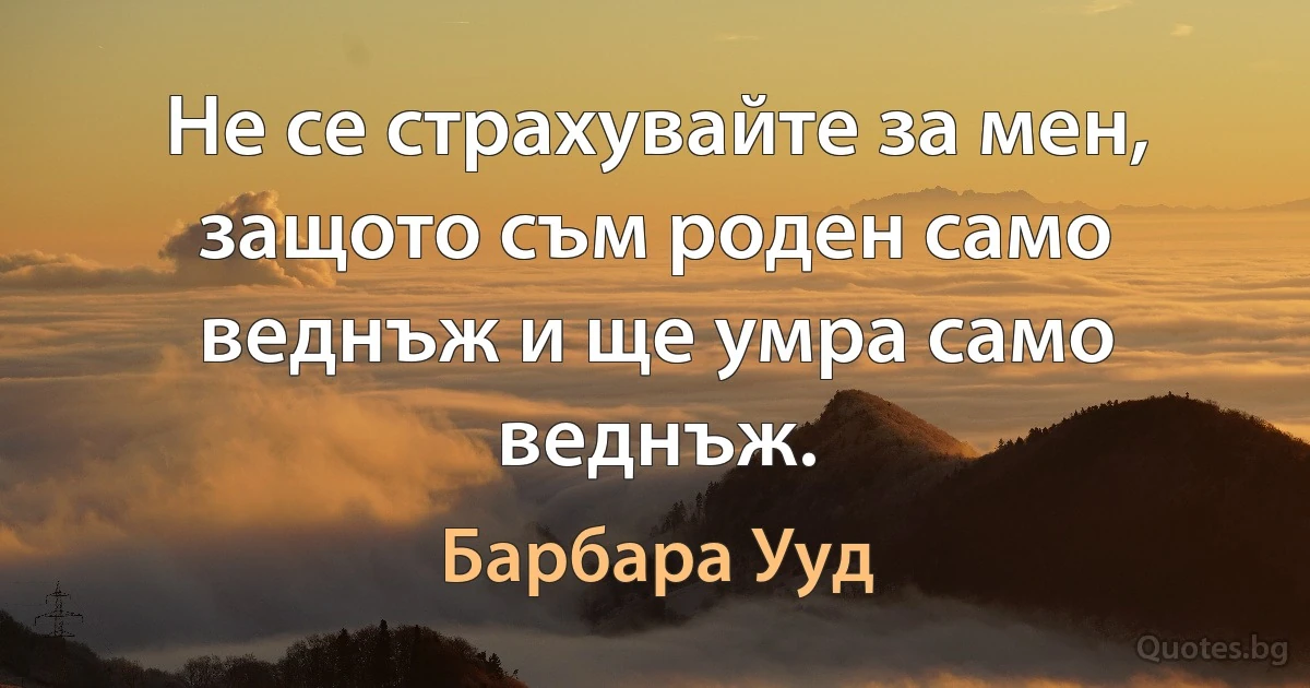 Не се страхувайте за мен, защото съм роден само веднъж и ще умра само веднъж. (Барбара Ууд)