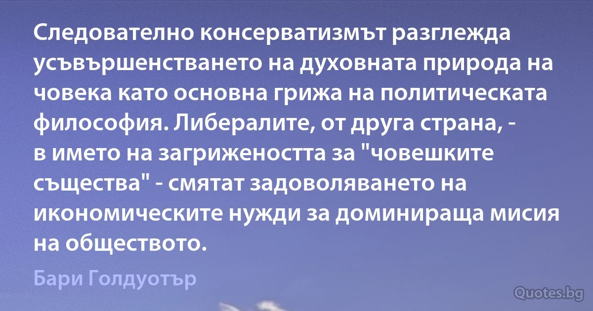 Следователно консерватизмът разглежда усъвършенстването на духовната природа на човека като основна грижа на политическата философия. Либералите, от друга страна, - в името на загрижеността за "човешките същества" - смятат задоволяването на икономическите нужди за доминираща мисия на обществото. (Бари Голдуотър)