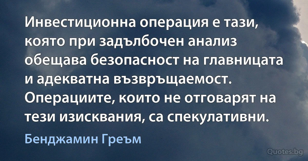 Инвестиционна операция е тази, която при задълбочен анализ обещава безопасност на главницата и адекватна възвръщаемост. Операциите, които не отговарят на тези изисквания, са спекулативни. (Бенджамин Греъм)