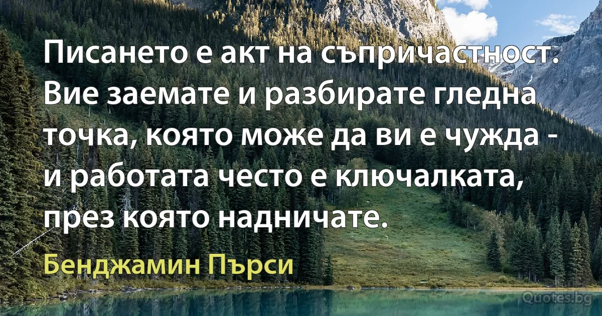 Писането е акт на съпричастност. Вие заемате и разбирате гледна точка, която може да ви е чужда - и работата често е ключалката, през която надничате. (Бенджамин Пърси)