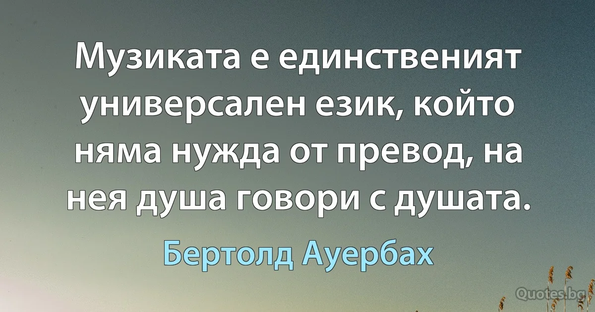 Музиката е единственият универсален език, който няма нужда от превод, на нея душа говори с душата. (Бертолд Ауербах)