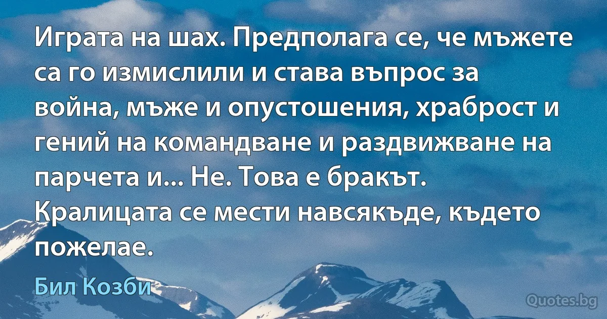 Играта на шах. Предполага се, че мъжете са го измислили и става въпрос за война, мъже и опустошения, храброст и гений на командване и раздвижване на парчета и... Не. Това е бракът. Кралицата се мести навсякъде, където пожелае. (Бил Козби)