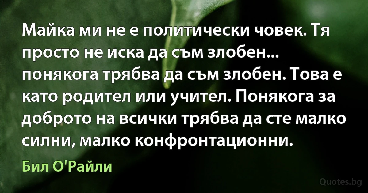 Майка ми не е политически човек. Тя просто не иска да съм злобен... понякога трябва да съм злобен. Това е като родител или учител. Понякога за доброто на всички трябва да сте малко силни, малко конфронтационни. (Бил О'Райли)