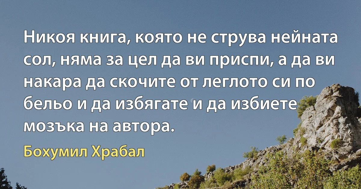 Никоя книга, която не струва нейната сол, няма за цел да ви приспи, а да ви накара да скочите от леглото си по бельо и да избягате и да избиете мозъка на автора. (Бохумил Храбал)