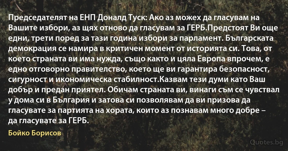 Председателят на ЕНП Доналд Туск: Ако аз можех да гласувам на Вашите избори, аз щях отново да гласувам за ГЕРБ.Предстоят Ви още едни, трети поред за тази година избори за парламент. Българската демокрация се намира в критичен момент от историята си. Това, от което страната ви има нужда, също както и цяла Европа впрочем, е едно отговорно правителство, което ще ви гарантира безопасност, сигурност и икономическа стабилност.Казвам тези думи като Ваш добър и предан приятел. Обичам страната ви, винаги съм се чувствал у дома си в България и затова си позволявам да ви призова да гласувате за партията на хората, които аз познавам много добре – да гласувате за ГЕРБ. (Бойко Борисов)