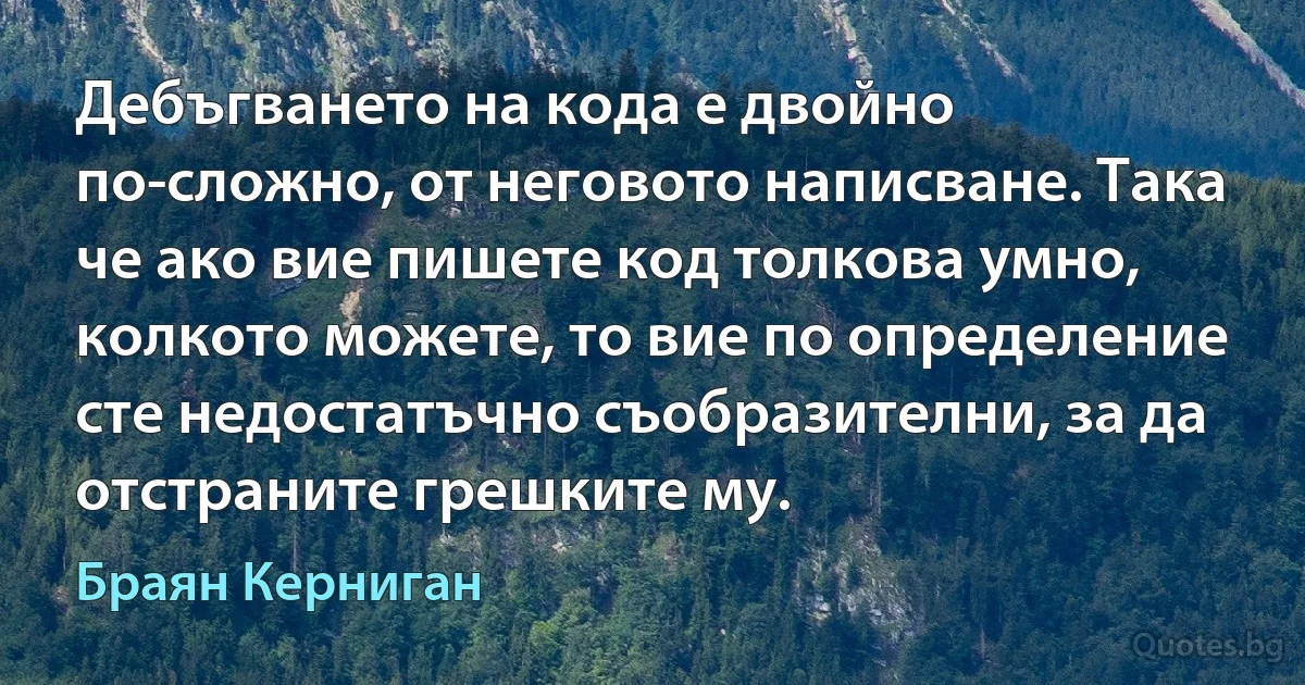 Дебъгването на кода е двойно по-сложно, от неговото написване. Така че ако вие пишете код толкова умно, колкото можете, то вие по определение сте недостатъчно съобразителни, за да отстраните грешките му. (Браян Керниган)