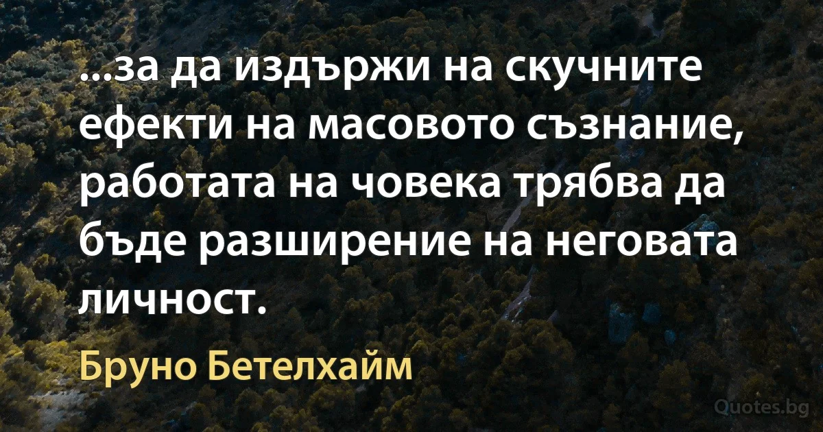 ...за да издържи на скучните ефекти на масовото съзнание, работата на човека трябва да бъде разширение на неговата личност. (Бруно Бетелхайм)