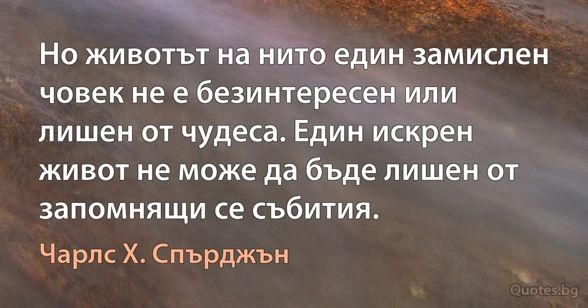 Но животът на нито един замислен човек не е безинтересен или лишен от чудеса. Един искрен живот не може да бъде лишен от запомнящи се събития. (Чарлс Х. Спърджън)