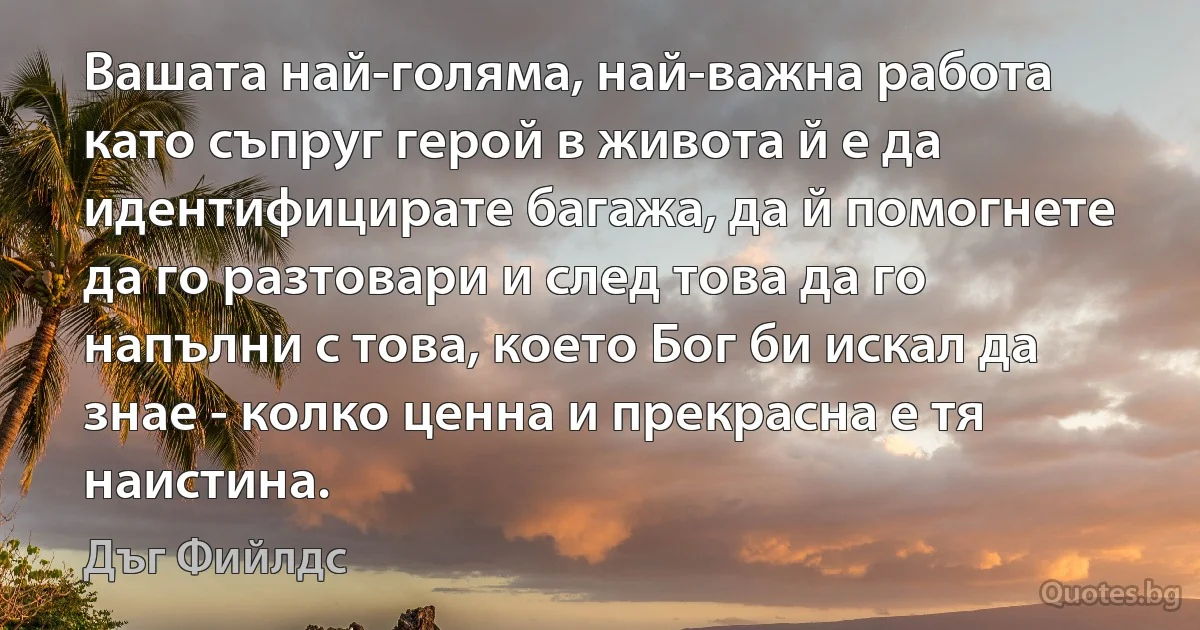 Вашата най-голяма, най-важна работа като съпруг герой в живота й е да идентифицирате багажа, да й помогнете да го разтовари и след това да го напълни с това, което Бог би искал да знае - колко ценна и прекрасна е тя наистина. (Дъг Фийлдс)