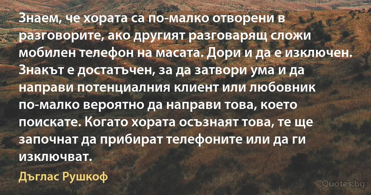 Знаем, че хората са по-малко отворени в разговорите, ако другият разговарящ сложи мобилен телефон на масата. Дори и да е изключен. Знакът е достатъчен, за да затвори ума и да направи потенциалния клиент или любовник по-малко вероятно да направи това, което поискате. Когато хората осъзнаят това, те ще започнат да прибират телефоните или да ги изключват. (Дъглас Рушкоф)