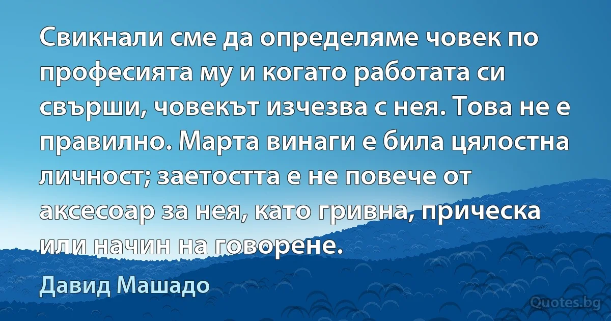 Свикнали сме да определяме човек по професията му и когато работата си свърши, човекът изчезва с нея. Това не е правилно. Марта винаги е била цялостна личност; заетостта е не повече от аксесоар за нея, като гривна, прическа или начин на говорене. (Давид Машадо)